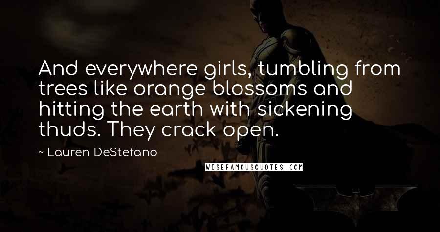 Lauren DeStefano Quotes: And everywhere girls, tumbling from trees like orange blossoms and hitting the earth with sickening thuds. They crack open.