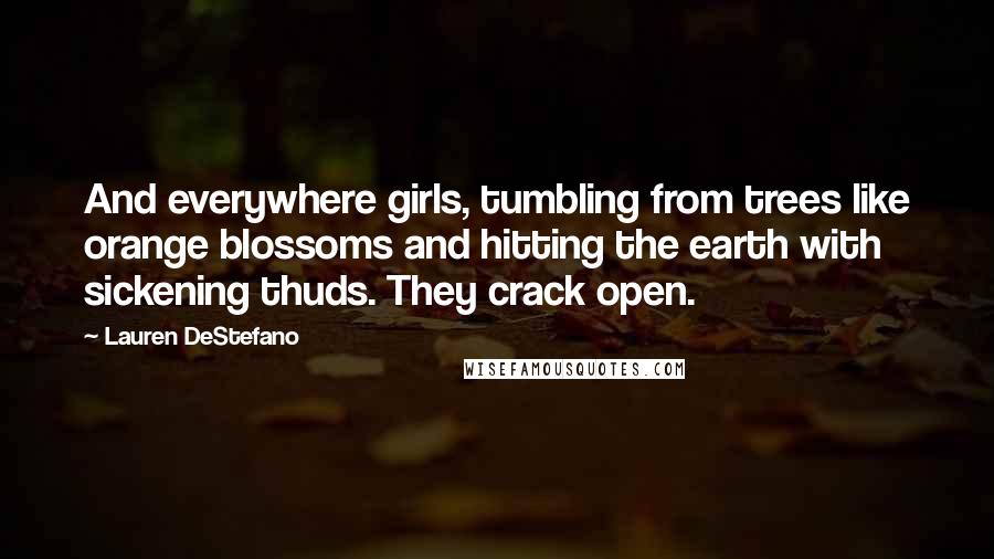 Lauren DeStefano Quotes: And everywhere girls, tumbling from trees like orange blossoms and hitting the earth with sickening thuds. They crack open.
