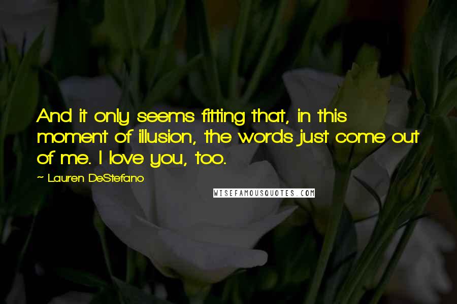 Lauren DeStefano Quotes: And it only seems fitting that, in this moment of illusion, the words just come out of me. I love you, too.