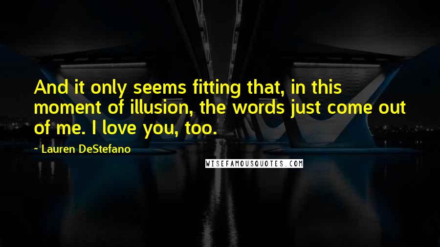 Lauren DeStefano Quotes: And it only seems fitting that, in this moment of illusion, the words just come out of me. I love you, too.