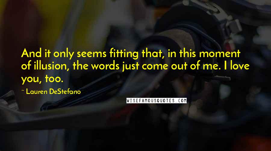 Lauren DeStefano Quotes: And it only seems fitting that, in this moment of illusion, the words just come out of me. I love you, too.