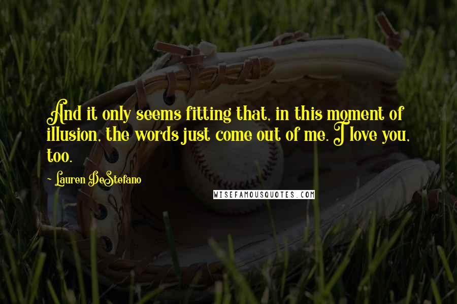 Lauren DeStefano Quotes: And it only seems fitting that, in this moment of illusion, the words just come out of me. I love you, too.