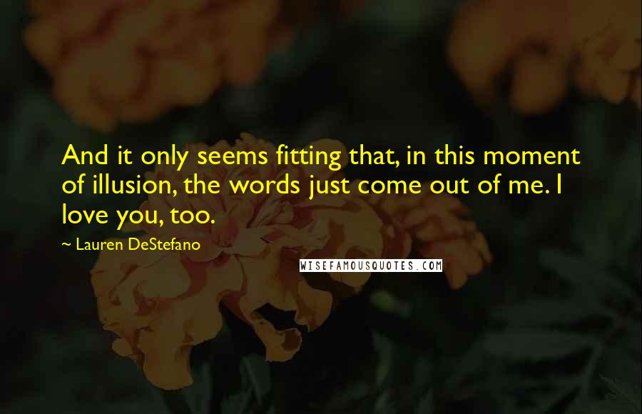 Lauren DeStefano Quotes: And it only seems fitting that, in this moment of illusion, the words just come out of me. I love you, too.