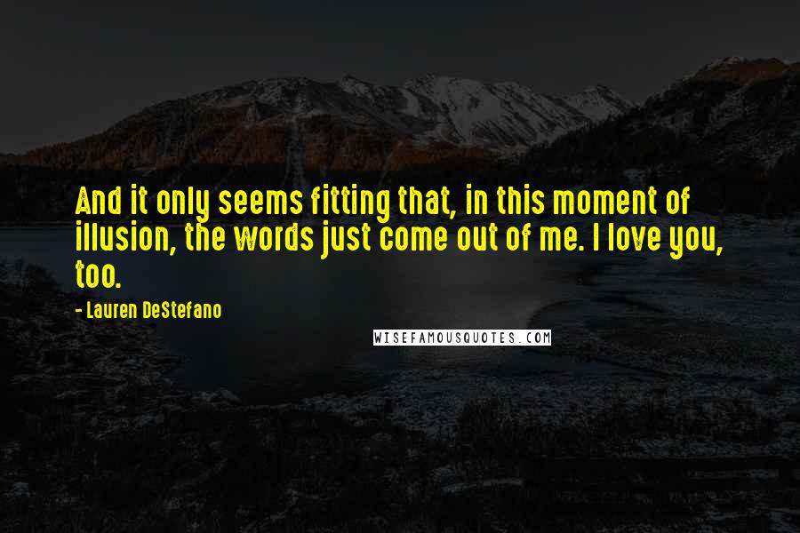 Lauren DeStefano Quotes: And it only seems fitting that, in this moment of illusion, the words just come out of me. I love you, too.