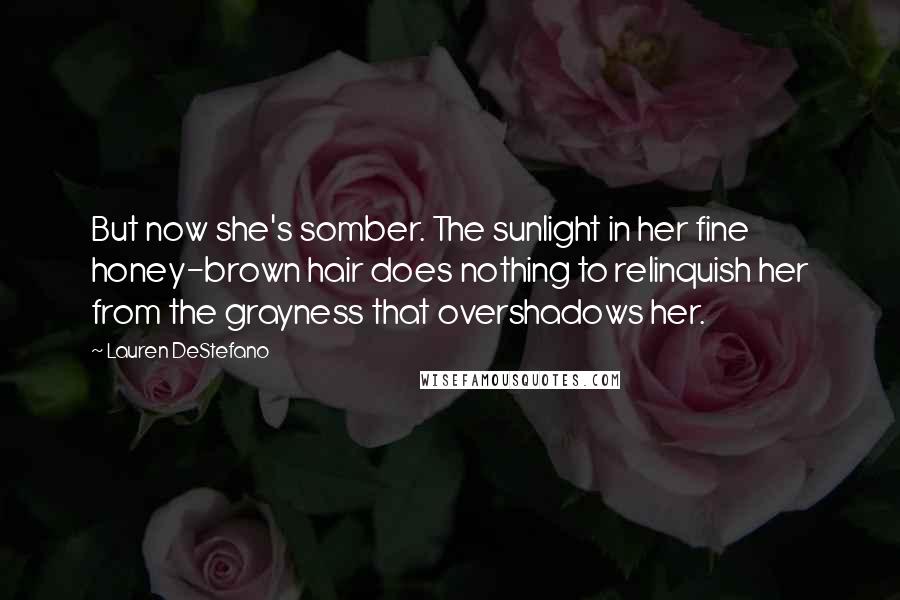 Lauren DeStefano Quotes: But now she's somber. The sunlight in her fine honey-brown hair does nothing to relinquish her from the grayness that overshadows her.