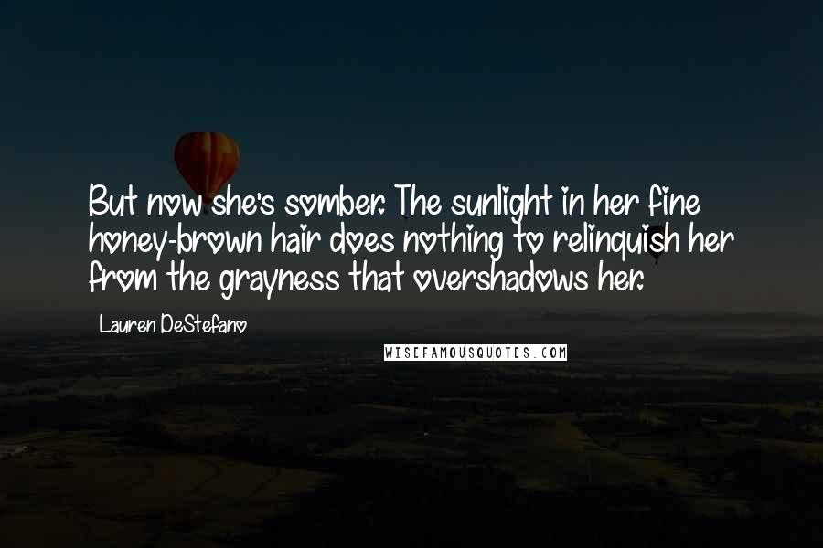 Lauren DeStefano Quotes: But now she's somber. The sunlight in her fine honey-brown hair does nothing to relinquish her from the grayness that overshadows her.