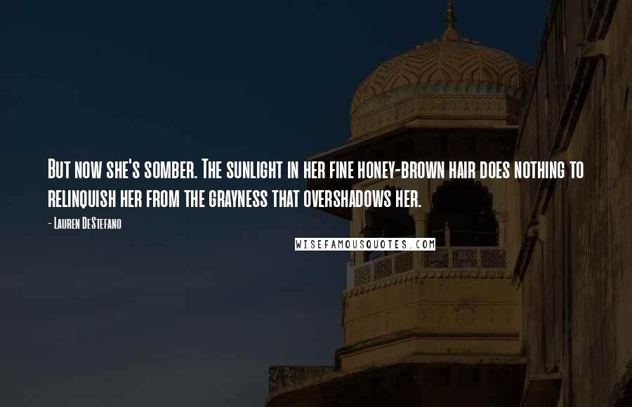 Lauren DeStefano Quotes: But now she's somber. The sunlight in her fine honey-brown hair does nothing to relinquish her from the grayness that overshadows her.