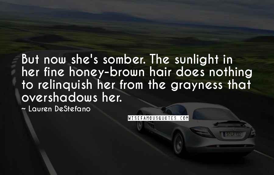 Lauren DeStefano Quotes: But now she's somber. The sunlight in her fine honey-brown hair does nothing to relinquish her from the grayness that overshadows her.