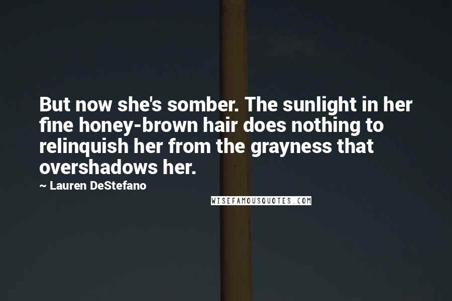 Lauren DeStefano Quotes: But now she's somber. The sunlight in her fine honey-brown hair does nothing to relinquish her from the grayness that overshadows her.