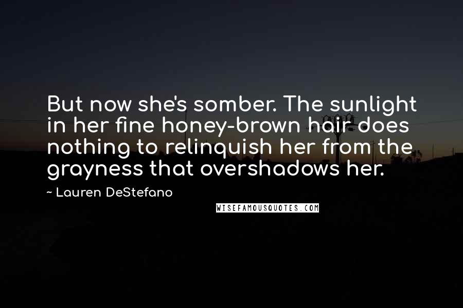 Lauren DeStefano Quotes: But now she's somber. The sunlight in her fine honey-brown hair does nothing to relinquish her from the grayness that overshadows her.