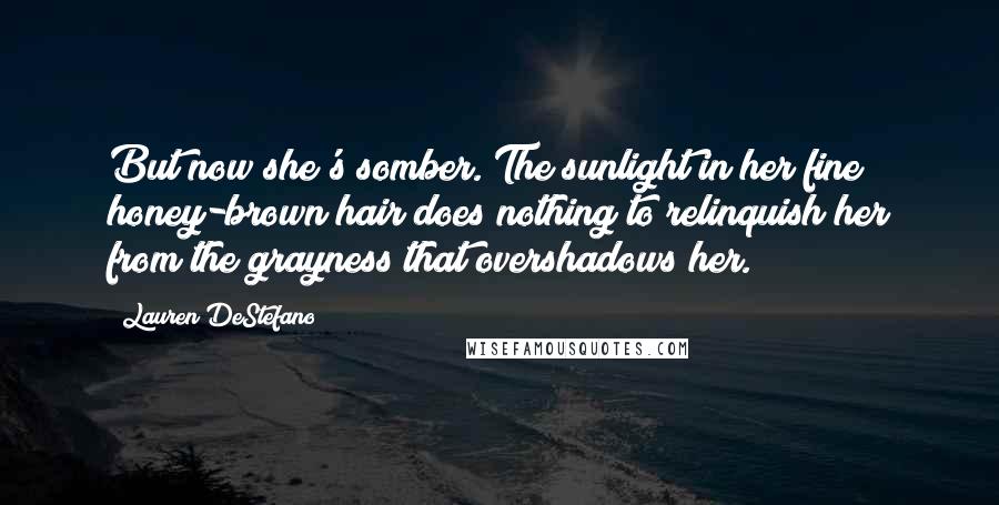 Lauren DeStefano Quotes: But now she's somber. The sunlight in her fine honey-brown hair does nothing to relinquish her from the grayness that overshadows her.