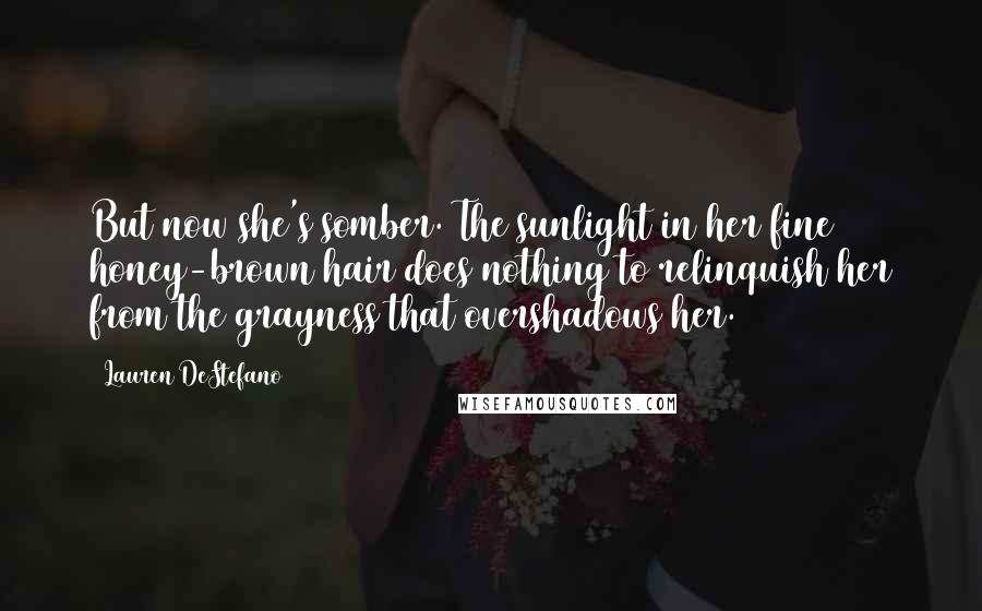 Lauren DeStefano Quotes: But now she's somber. The sunlight in her fine honey-brown hair does nothing to relinquish her from the grayness that overshadows her.