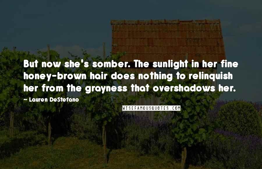 Lauren DeStefano Quotes: But now she's somber. The sunlight in her fine honey-brown hair does nothing to relinquish her from the grayness that overshadows her.