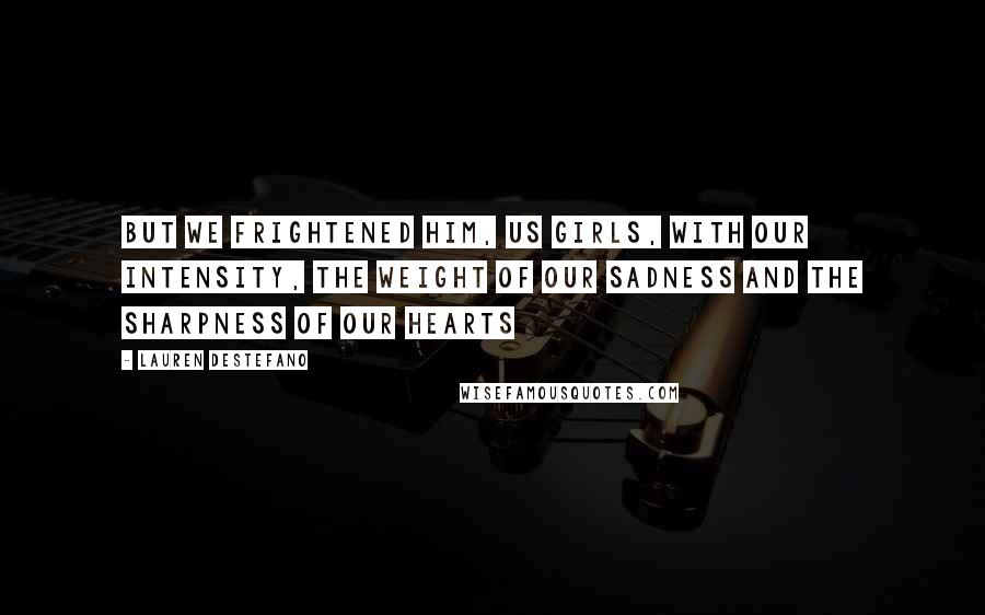 Lauren DeStefano Quotes: But we frightened him, us girls, with our intensity, the weight of our sadness and the sharpness of our hearts