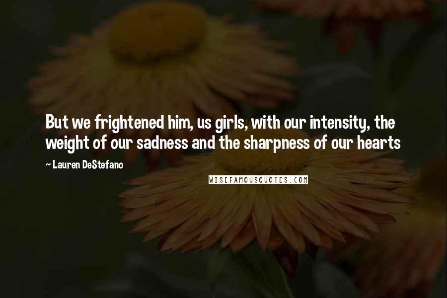 Lauren DeStefano Quotes: But we frightened him, us girls, with our intensity, the weight of our sadness and the sharpness of our hearts