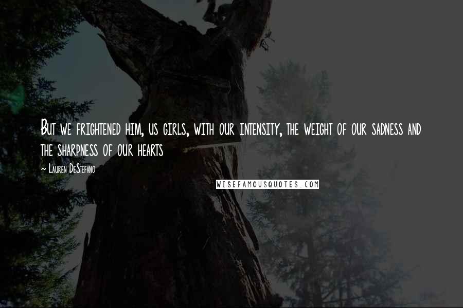 Lauren DeStefano Quotes: But we frightened him, us girls, with our intensity, the weight of our sadness and the sharpness of our hearts