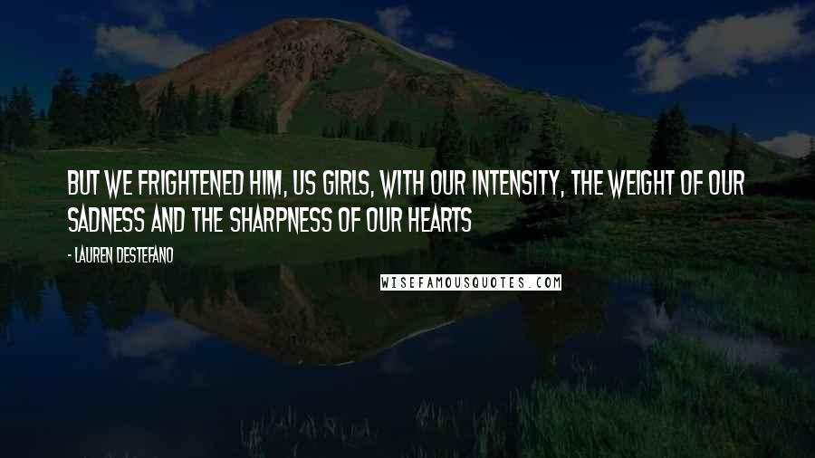 Lauren DeStefano Quotes: But we frightened him, us girls, with our intensity, the weight of our sadness and the sharpness of our hearts