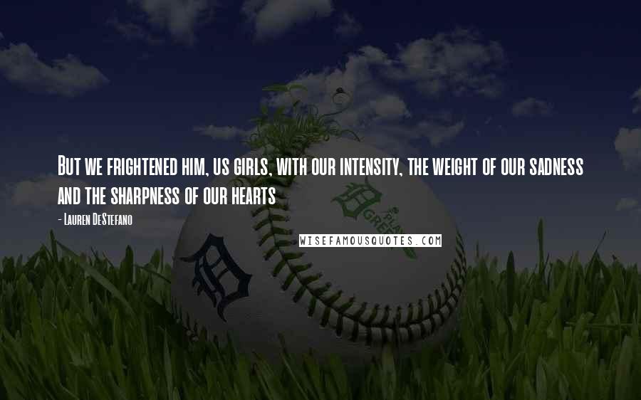 Lauren DeStefano Quotes: But we frightened him, us girls, with our intensity, the weight of our sadness and the sharpness of our hearts