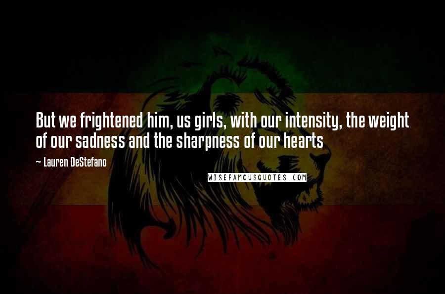 Lauren DeStefano Quotes: But we frightened him, us girls, with our intensity, the weight of our sadness and the sharpness of our hearts