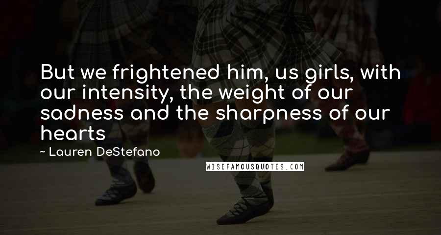 Lauren DeStefano Quotes: But we frightened him, us girls, with our intensity, the weight of our sadness and the sharpness of our hearts