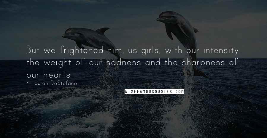Lauren DeStefano Quotes: But we frightened him, us girls, with our intensity, the weight of our sadness and the sharpness of our hearts