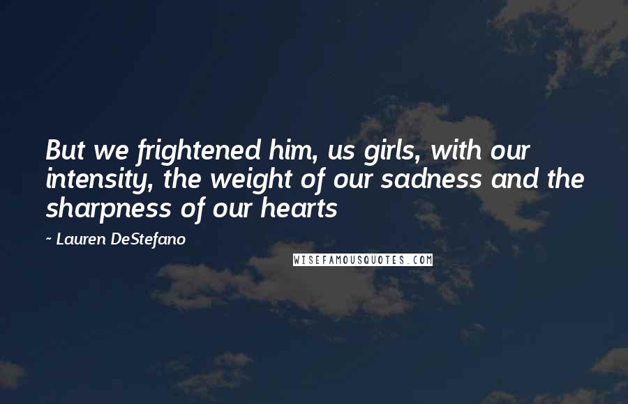 Lauren DeStefano Quotes: But we frightened him, us girls, with our intensity, the weight of our sadness and the sharpness of our hearts