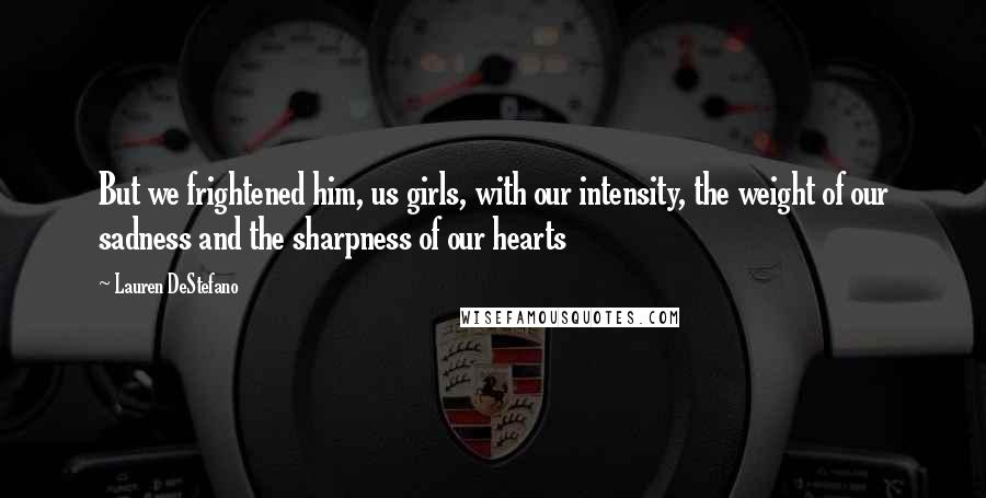 Lauren DeStefano Quotes: But we frightened him, us girls, with our intensity, the weight of our sadness and the sharpness of our hearts