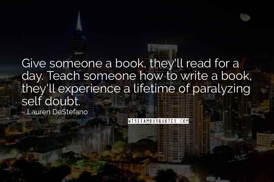 Lauren DeStefano Quotes: Give someone a book, they'll read for a day. Teach someone how to write a book, they'll experience a lifetime of paralyzing self doubt.