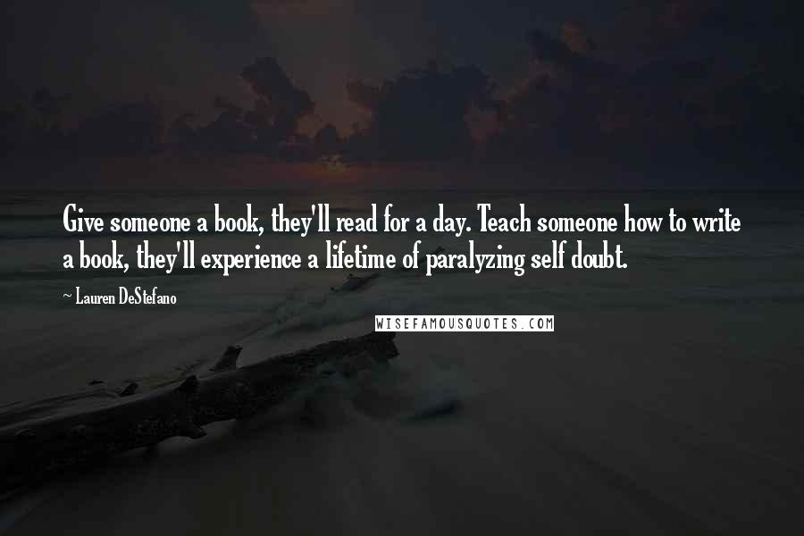 Lauren DeStefano Quotes: Give someone a book, they'll read for a day. Teach someone how to write a book, they'll experience a lifetime of paralyzing self doubt.