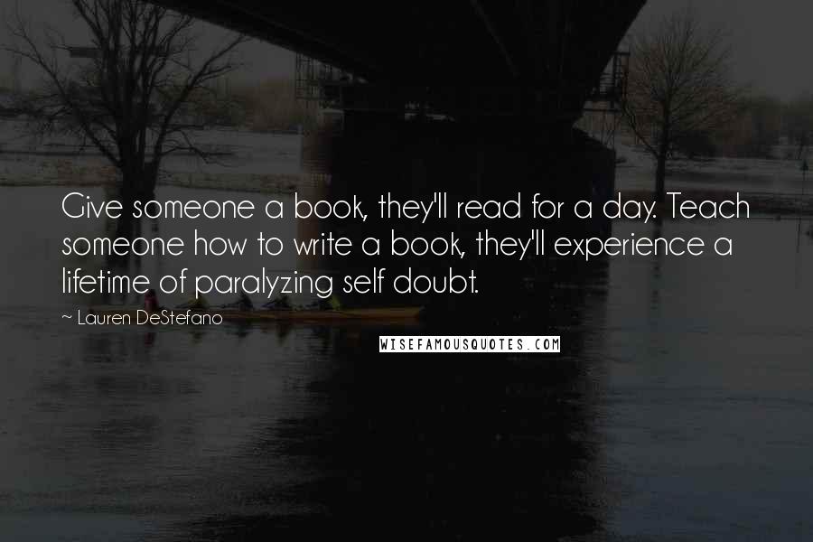 Lauren DeStefano Quotes: Give someone a book, they'll read for a day. Teach someone how to write a book, they'll experience a lifetime of paralyzing self doubt.