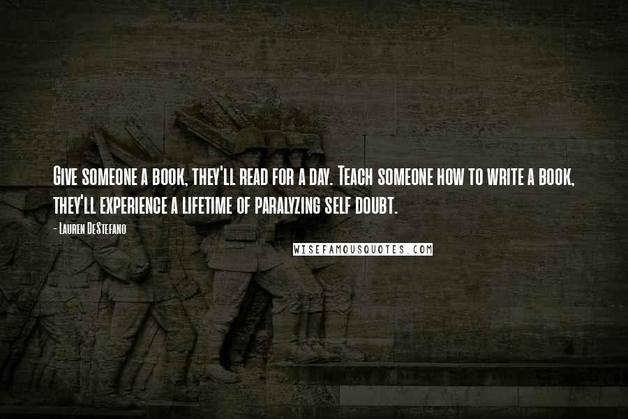 Lauren DeStefano Quotes: Give someone a book, they'll read for a day. Teach someone how to write a book, they'll experience a lifetime of paralyzing self doubt.