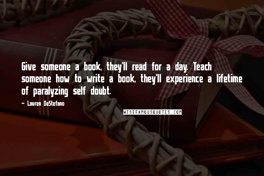 Lauren DeStefano Quotes: Give someone a book, they'll read for a day. Teach someone how to write a book, they'll experience a lifetime of paralyzing self doubt.