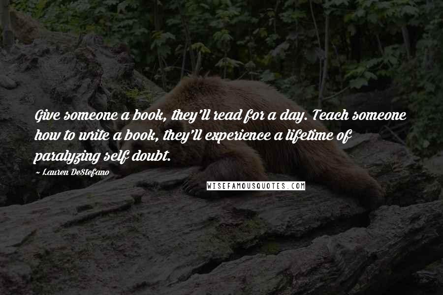 Lauren DeStefano Quotes: Give someone a book, they'll read for a day. Teach someone how to write a book, they'll experience a lifetime of paralyzing self doubt.