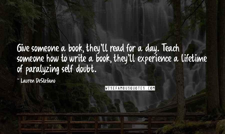 Lauren DeStefano Quotes: Give someone a book, they'll read for a day. Teach someone how to write a book, they'll experience a lifetime of paralyzing self doubt.
