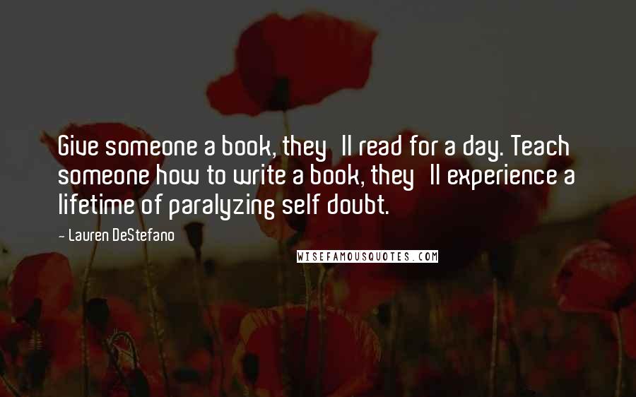 Lauren DeStefano Quotes: Give someone a book, they'll read for a day. Teach someone how to write a book, they'll experience a lifetime of paralyzing self doubt.
