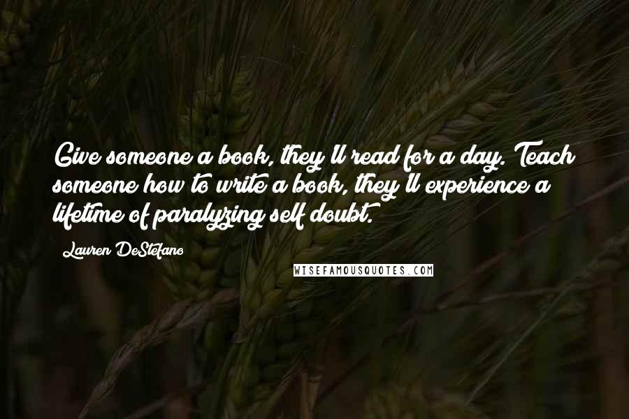 Lauren DeStefano Quotes: Give someone a book, they'll read for a day. Teach someone how to write a book, they'll experience a lifetime of paralyzing self doubt.