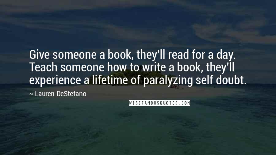 Lauren DeStefano Quotes: Give someone a book, they'll read for a day. Teach someone how to write a book, they'll experience a lifetime of paralyzing self doubt.