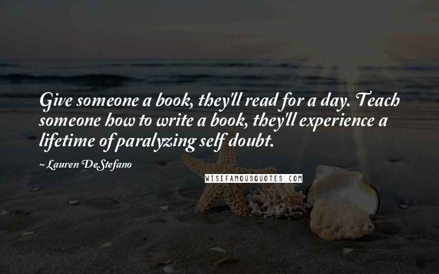 Lauren DeStefano Quotes: Give someone a book, they'll read for a day. Teach someone how to write a book, they'll experience a lifetime of paralyzing self doubt.