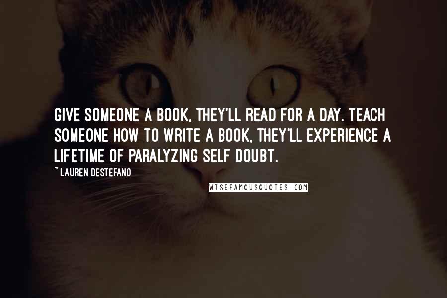 Lauren DeStefano Quotes: Give someone a book, they'll read for a day. Teach someone how to write a book, they'll experience a lifetime of paralyzing self doubt.
