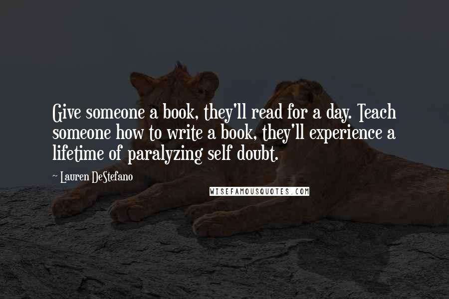 Lauren DeStefano Quotes: Give someone a book, they'll read for a day. Teach someone how to write a book, they'll experience a lifetime of paralyzing self doubt.