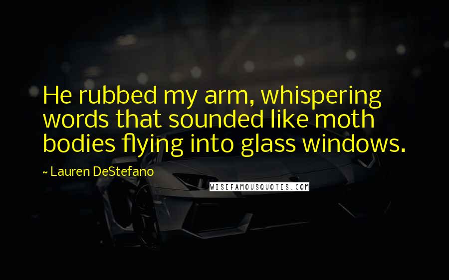 Lauren DeStefano Quotes: He rubbed my arm, whispering words that sounded like moth bodies flying into glass windows.
