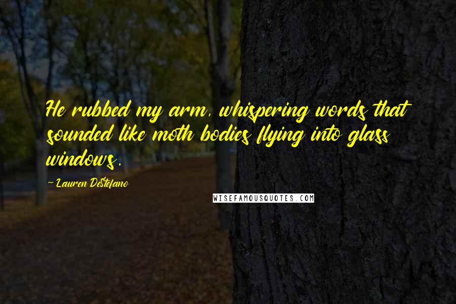 Lauren DeStefano Quotes: He rubbed my arm, whispering words that sounded like moth bodies flying into glass windows.