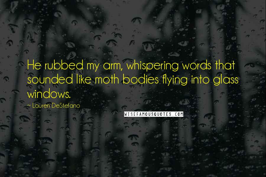 Lauren DeStefano Quotes: He rubbed my arm, whispering words that sounded like moth bodies flying into glass windows.