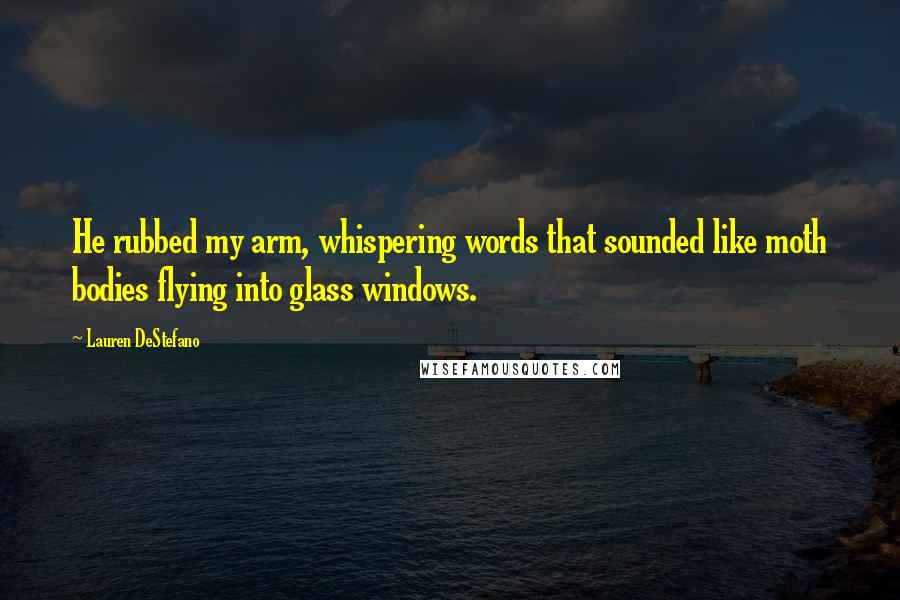 Lauren DeStefano Quotes: He rubbed my arm, whispering words that sounded like moth bodies flying into glass windows.