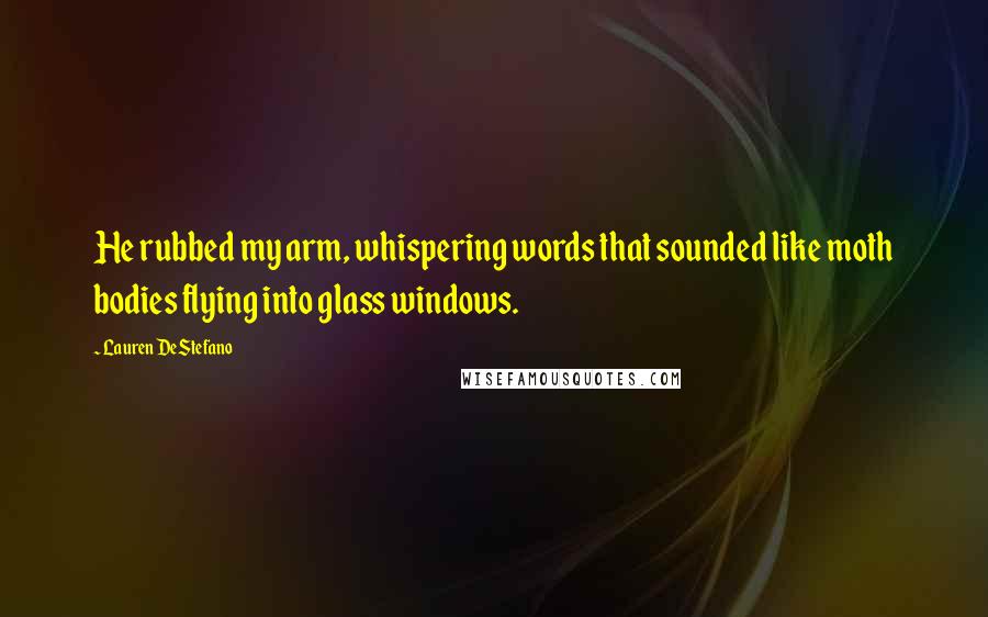 Lauren DeStefano Quotes: He rubbed my arm, whispering words that sounded like moth bodies flying into glass windows.