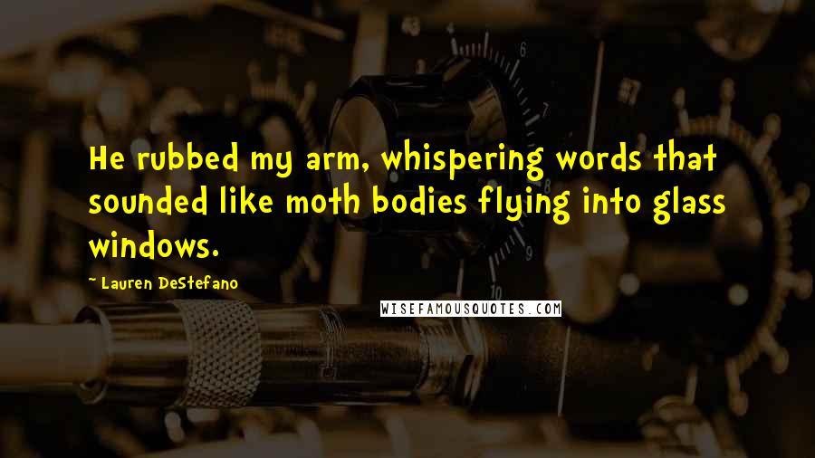 Lauren DeStefano Quotes: He rubbed my arm, whispering words that sounded like moth bodies flying into glass windows.