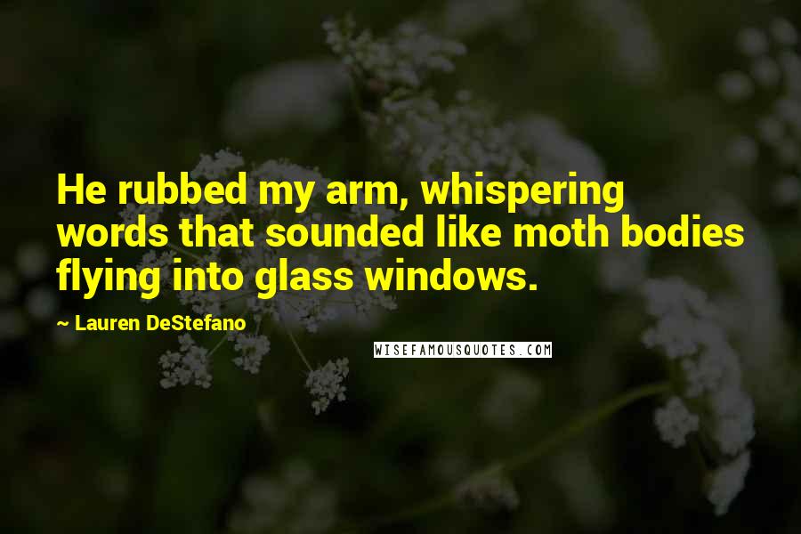 Lauren DeStefano Quotes: He rubbed my arm, whispering words that sounded like moth bodies flying into glass windows.