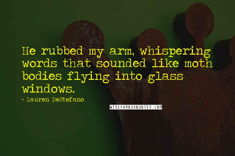 Lauren DeStefano Quotes: He rubbed my arm, whispering words that sounded like moth bodies flying into glass windows.