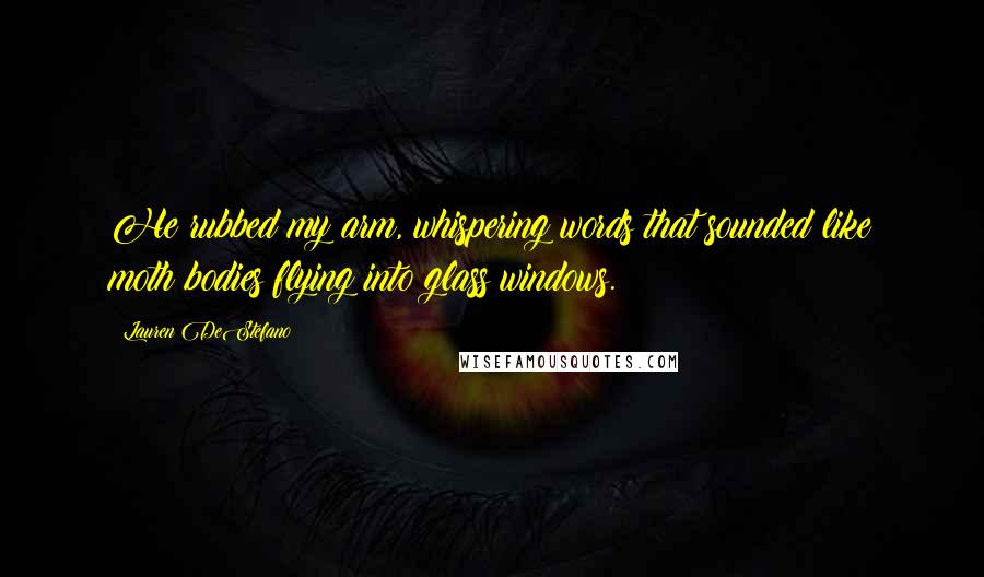 Lauren DeStefano Quotes: He rubbed my arm, whispering words that sounded like moth bodies flying into glass windows.