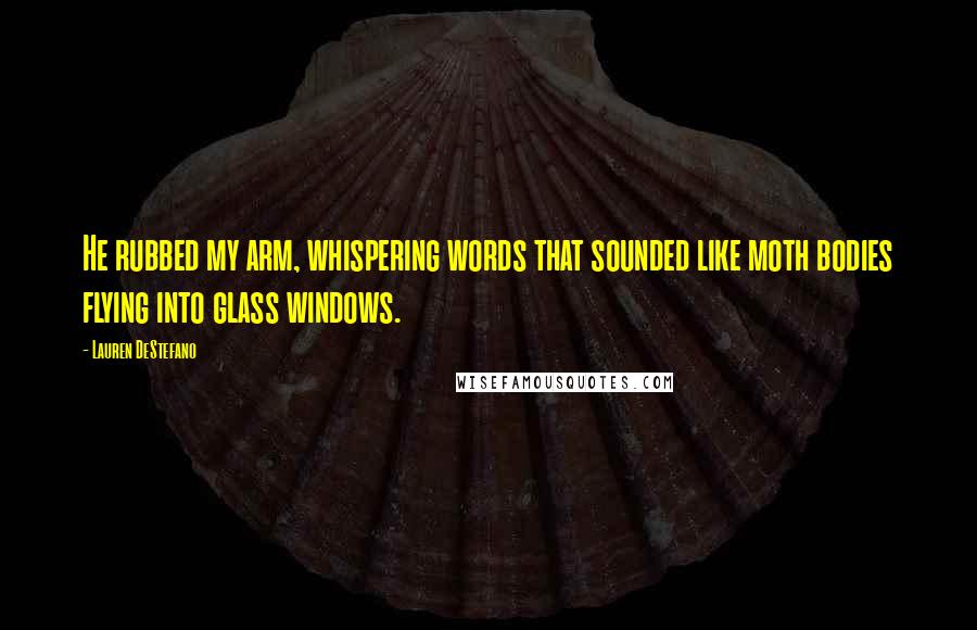 Lauren DeStefano Quotes: He rubbed my arm, whispering words that sounded like moth bodies flying into glass windows.